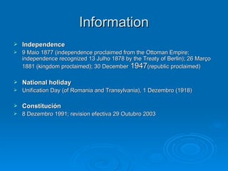 Information Independence 9 Maio 1877 (independence proclaimed from the Ottoman Empire; independence recognized 13 Julho 1878 by the Treaty of Berlin); 26 Março 1881 (kingdom proclaimed); 30 December  1947 (republic proclaimed) National holiday Unification Day (of Romania and Transylvania), 1 Dezembro (1918) Constitución 8 Dezembro 1991; revision efectiva 29 Outubro 2003 