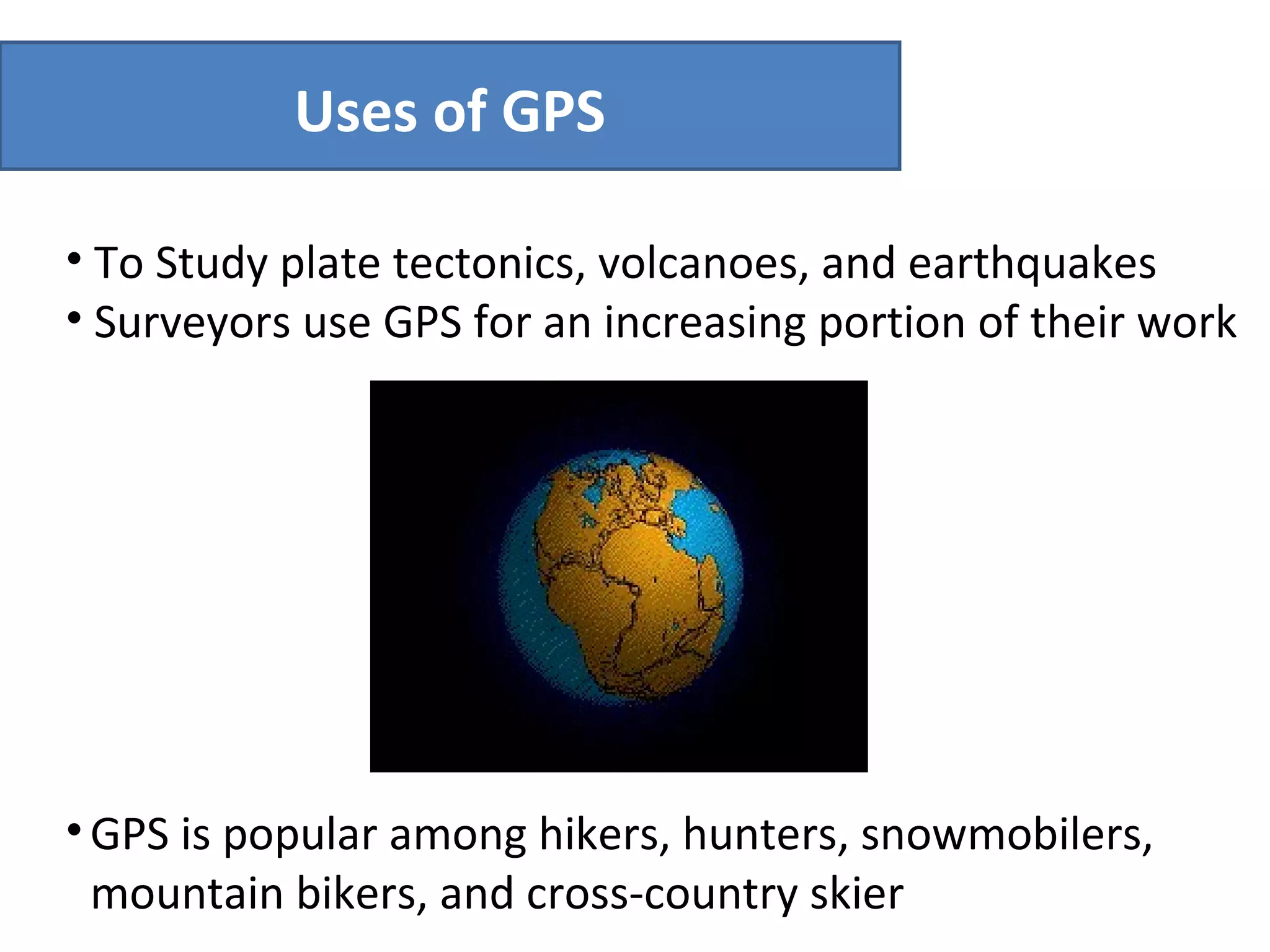 To Study plate tectonics, volcanoes, and earthquakes Surveyors use GPS for an increasing portion of their work  Uses of GPS GPS is popular among hikers, hunters, snowmobilers, mountain bikers, and cross-country skier 