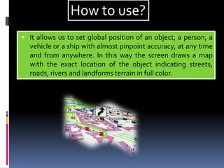  It allows us to set global position of an object, a person, a
vehicle or a ship with almost pinpoint accuracy, at any time
and from anywhere. In this way the screen draws a map
with the exact location of the object indicating streets,
roads, rivers and landforms terrain in full color.
How to use?
 