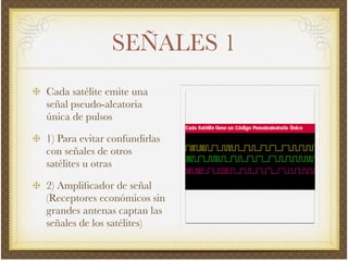 SEÑALES 1
Cada satélite emite una
señal pseudo-aleatoria
única de pulsos!
1) Para evitar confundirlas
con señales de otros
satélites u otras!
2) Ampliﬁcador de señal
(Receptores económicos sin
grandes antenas captan las
señales de los satélites)
 