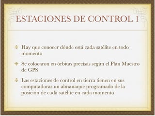 ESTACIONES DE CONTROL 1
Hay que conocer dónde está cada satélite en todo
momento!
Se colocaron en órbitas precisas según el Plan Maestro
de GPS!
Las estaciones de control en tierra tienen en sus
computadoras un almanaque programado de la
posición de cada satélite en cada momento
 