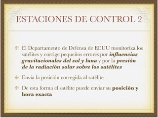 ESTACIONES DE CONTROL 2
El Departamento de Defensa de EEUU monitoriza los
satélites y corrige pequeños errores por inﬂuencias
gravitacionales del sol y luna y por la presión
de la radiación solar sobre los satélites!
Envía la posición corregida al satélite!
De esta forma el satélite puede enviar su posición y
hora exacta
 