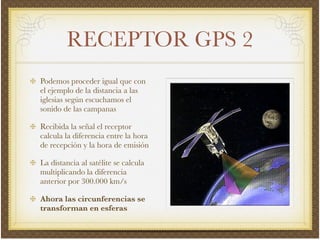 RECEPTOR GPS 2
Podemos proceder igual que con
el ejemplo de la distancia a las
iglesias según escuchamos el
sonido de las campanas!
Recibida la señal el receptor
calcula la diferencia entre la hora
de recepción y la hora de emisión!
La distancia al satélite se calcula
multiplicando la diferencia
anterior por 300.000 km/s!
Ahora las circunferencias se
transforman en esferas
 