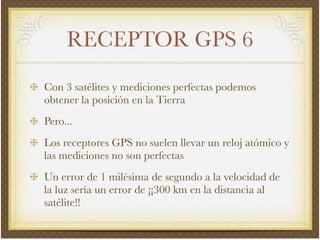 RECEPTOR GPS 6
Con 3 satélites y mediciones perfectas podemos
obtener la posición en la Tierra!
Pero...!
Los receptores GPS no suelen llevar un reloj atómico y
las mediciones no son perfectas!
Un error de 1 milésima de segundo a la velocidad de
la luz sería un error de ¡¡300 km en la distancia al
satélite!!
 