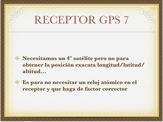 RECEPTOR GPS 7
Necesitamos un 4º satélite pero no para
obtener la posición exacata longitud/latitud/
altitud...!
Es para no necesitar un reloj atómico en el
receptor y que haga de factor corrector
 