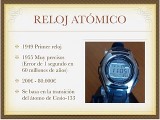 RELOJ ATÓMICO
1949 Primer reloj!
1955 Muy precisos
(Error de 1 segundo en
60 millones de años)!
200€ - 80.000€!
Se basa en la transición
del átomo de Cesio-133
 