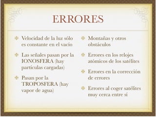 ERRORES
Velocidad de la luz sólo
es constante en el vacío!
Las señales pasan por la
IONOSFERA (hay
partículas cargadas)!
Pasan por la
TROPOSFERA (hay
vapor de agua)!
Montañas y otros
obstáculos!
Errores en los relojes
atómicos de los satélites!
Errores en la corrección
de errores!
Errores al coger satélites
muy cerca entre sí
 