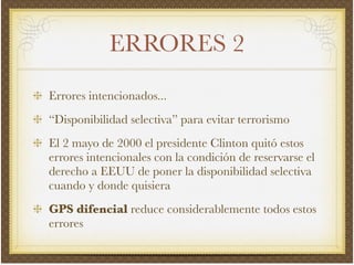 ERRORES 2
Errores intencionados...!
“Disponibilidad selectiva” para evitar terrorismo!
El 2 mayo de 2000 el presidente Clinton quitó estos
errores intencionales con la condición de reservarse el
derecho a EEUU de poner la disponibilidad selectiva
cuando y donde quisiera!
GPS difencial reduce considerablemente todos estos
errores
 