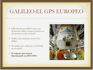 GALILEO:EL GPS EUROPEO
GPS ofrecido por EEUU tiene una
destinación militar aunque permiten su
uso gratuito a todo el mundo!
Galileo está orientado al uso civil y
militar!
30 satélites que orbitarán a 23.222 km
en tres plano!
Se supone que estará
funcionando en 2013-2014
 