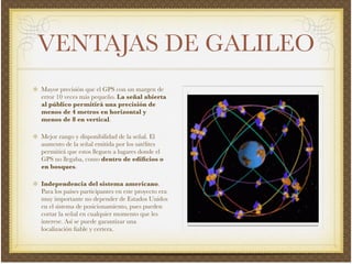 VENTAJAS DE GALILEO
Mayor precisión que el GPS con un margen de
error 10 veces más pequeño. La señal abierta
al público permitirá una precisión de
menos de 4 metros en horizontal y
menos de 8 en vertical.!
Mejor rango y disponibilidad de la señal. El
aumento de la señal emitida por los satélites
permitirá que estos lleguen a lugares donde el
GPS no llegaba, como dentro de ediﬁcios o
en bosques.!
Independencia del sistema americano.
Para los países participantes en este proyecto era
muy importante no depender de Estados Unidos
en el sistema de posicionamiento, pues pueden
cortar la señal en cualquier momento que les
interese. Así se puede garantizar una
localización ﬁable y certera.
 