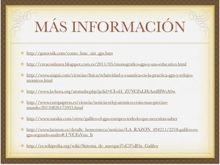 MÁS INFORMACIÓN
http://gutovnik.com/como_func_sist_gps.htm!
http://creaconlaura.blogspot.com.es/2011/05/monograﬁco-gps-y-uso-educativo.html!
http://www.migui.com/ciencias/ﬁsica/relatividad-y-cuantica-en-la-practica-gps-y-relojes-
atomicos.html!
http://www.la-hora.org/atomuhr.php?gclid=CI-ol4_Zl7YCFaLHtAodHWsA0w!
http://www.europapress.es/ciencia/noticia-reloj-atomico-cesio-mas-preciso-
mundo-20110826175933.html!
http://www.xataka.com/otros/galileo-el-gps-europeo-todo-lo-que-necesitas-saber!
http://www.larazon.es/detalle_hemeroteca/noticias/LA_RAZON_494211/2218-galileo-vs-
gps-segundo-asalto#.UVCFaVuu_It!
http://es.wikipedia.org/wiki/Sistema_de_navegaci%C3%B3n_Galileo
 