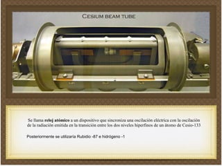 Se llama reloj atómico a un dispositivo que sincroniza una oscilación eléctrica con la oscilación
de la radiación emitida en la transición entre los dos niveles hiperfinos de un átomo de Cesio-133!
!
!
Posteriormente se utilizaría Rubidio -87 e hidrógeno -1!
 