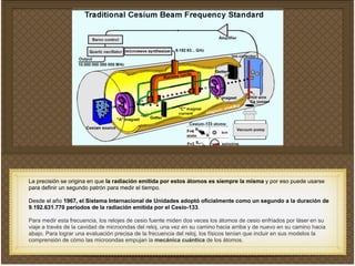 La precisión se origina en que la radiación emitida por estos átomos es siempre la misma y por eso puede usarse
para definir un segundo patrón para medir el tiempo. !
!
Desde el año 1967, el Sistema Internacional de Unidades adoptó oficialmente como un segundo a la duración de
9.192.631.770 períodos de la radiación emitida por el Cesio-133.!
!
Para medir esta frecuencia, los relojes de cesio fuente miden dos veces los átomos de cesio enfriados por láser en su
viaje a través de la cavidad de microondas del reloj, una vez en su camino hacia arriba y de nuevo en su camino hacia
abajo. Para lograr una evaluación precisa de la frecuencia del reloj, los físicos tenían que incluir en sus modelos la
comprensión de cómo las microondas empujan la mecánica cuántica de los átomos.!
 