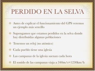 PERDIDO EN LA SELVA
Antes de explicar el funcionamiento del GPS veremos
un ejemplo más sencillo!
Supongamos que estamos perdidos en la selva donde
hay distribuídas algunas poblaciones!
Tenemos un reloj (no atómico)!
Cada pueblo tiene una iglesia!
Las campanas de la iglesia suenan cada hora!
El sonido de las campanas viaja a 340m/s=1230km/h
 