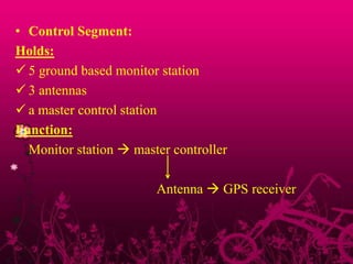 • Control Segment:
Holds:
 5 ground based monitor station
 3 antennas
 a master control station
Function:
Monitor station  master controller
Antenna  GPS receiver
 