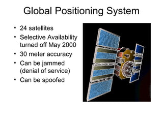 Global Positioning System 
• 24 satellites 
• Selective Availability 
turned off May 2000 
• 30 meter accuracy 
• Can be jammed 
(denial of service) 
• Can be spoofed 
 