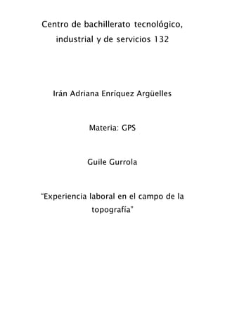 Centro de bachillerato tecnológico, 
industrial y de servicios 132 
Irán Adriana Enríquez Argüelles 
Materia: GPS 
Guile Gurrola 
“Experiencia laboral en el campo de la 
topografía” 
 