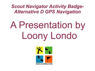 Scout Navigator Activity Badge-
Alternative D GPS Navigation
A Presentation by
Loony Londo
 