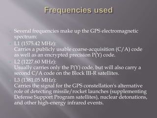  Several frequencies make up the GPS electromagnetic
spectrum:
 L1 (1575.42 MHz):
Carries a publicly usable coarse-acquisition (C/A) code
as well as an encrypted precision P(Y) code.
 L2 (1227.60 MHz):
Usually carries only the P(Y) code, but will also carry a
second C/A code on the Block III-R satellites.
 L3 (1381.05 MHz):
Carries the signal for the GPS constellation's alternative
role of detecting missile/rocket launches (supplementing
Defense Support Program satellites), nuclear detonations,
and other high-energy infrared events.
 