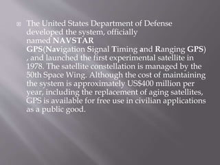  The United States Department of Defense
developed the system, officially
named NAVSTAR
GPS(Navigation Signal Timing and Ranging GPS)
, and launched the first experimental satellite in
1978. The satellite constellation is managed by the
50th Space Wing. Although the cost of maintaining
the system is approximately US$400 million per
year, including the replacement of aging satellites,
GPS is available for free use in civilian applications
as a public good.
 