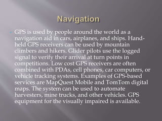  GPS is used by people around the world as a
navigation aid in cars, airplanes, and ships. Hand-
held GPS receivers can be used by mountain
climbers and hikers. Glider pilots use the logged
signal to verify their arrival at turn points in
competitions. Low cost GPS receivers are often
combined with PDAs, cell phones, car computers, or
vehicle tracking systems. Examples of GPS-based
services are MapQuest Mobile and TomTom digital
maps. The system can be used to automate
harvesters, mine trucks, and other vehicles. GPS
equipment for the visually impaired is available.
 