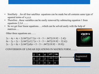 • Simillarly , for all four satellites equations can be made but all contains same type of
squared terms of x,y,z,t.
• Therefore , these variables can be easily removed by subtracting equation 1 from
equations 2,3,4 ……
• So we get four linear equations…..which can be solved easily with the help of
matrices….
2x − 4y + 4z + 2(.0472)(17.5)t = 8 − 5 + .0472(19.92 − 2.42)
0x − 2y + 2z − 2(.0472)(12.7)t = 3 − 5 + .0472(19.92 − 32.62)
2x − 2y + 0z + 2(.0472)(0)t = 5 − 5 + .0472(19.92 − 19.92)
Other three equations are……
CONVERSION OF LINEAR EQUATIONS IN MATRIX FORM……..
2 -4 4 .077 3.86
0 -2 2 -.056 -3.47
2 -2 0 0 0
Augmented
form
 