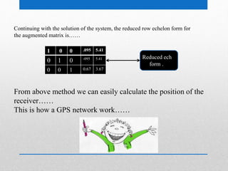 Continuing with the solution of the system, the reduced row echelon form for
the augmented matrix is……
1 0 0 .095 5.41
0 1 0 -095 5.41
0 0 1 0.67 3.67
Reduced ech
form .
From above method we can easily calculate the position of the
receiver……
This is how a GPS network work……
 