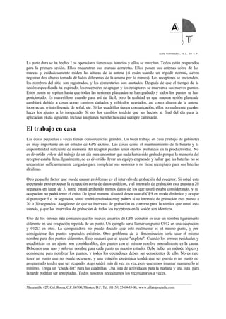 ALFA TOPOGRAFIA, S.A. DE C.V.
____________________________________________________________________________________________________
Manzanillo #27, Col. Roma, C.P. 06700, México, D.F. Tel. (01-55) 55-64-33-00, www.alfatopografia.com
La parte dura se ha hecho. Los operadores tienen sus horarios y ellos se marchan. Todos están preparados
para la primera sesión. Ellos encuentran sus marcas correctas. Ellos ponen sus antenas sobre de las
marcas y cuidadosamente miden las alturas de la antena (si están usando un trípode normal, deben
registrar dos alturas tomada de lados diferentes de la antena por lo menos). Los receptores se encienden,
los nombres del sitio son registrados, y los comentarios son anotados. Después de que el tiempo de la
sesión especificada ha expirado, los receptores se apagan y los receptores se mueven a sus nuevos puntos.
Estos pasos se repiten hasta que todas las sesiones planeadas se han grabado y todos los puntos se han
posicionado. Es maravilloso cuando pasa así de fácil, pero la realidad es que nuestra sesión planeada
cambiará debido a cosas como caminos dañados y vehículos averiados, así como alturas de la antena
incorrectas, o interferencia de señal, etc. Si las cuadrillas tienen comunicación, ellos normalmente pueden
hacer los ajustes a lo inesperado. Si no, los cambios tendrán que ser hechos al final del día para la
aplicación el día siguiente. Incluso los planes bien hechos casi siempre cambiarán.
El trabajo en casa
Las cosas pequeñas a veces tienen consecuencias grandes. Un buen trabajo en casa (trabajo de gabinete)
es muy importante en un estudio de GPS exitoso. Las cosas como el mantenimiento de la batería y la
disponibilidad suficiente de memoria del receptor pueden tener efectos profundos en la productividad. No
es divertido volver del trabajo de un día para encontrar que nada había sido grabado porque la memoria del
receptor estaba llena. Igualmente, no es divertido llevar un equipo empacado y hallar que las baterías no se
encuentran suficientemente cargadas para completar sus sesiones o no tiene reemplazo para sus baterías
alcalinas.
Otro pequeño factor que puede causar problemas es el intervalo de grabación del receptor. Si usted está
esperando post-procesar la ocupación corta de datos estáticos, y el intervalo de grabación esta puesta a 20
segundos en lugar de 5, usted estará grabando menos datos de los que usted estaba considerando, y su
ocupación no podrá tener el éxito. De igual manera, si usted desea usar el GPS en modo dinámico y ocupar
el punto por 5 o 10 segundos, usted tendrá resultados muy pobres si su intervalo de grabación esta puesto a
20 o 30 segundos. Asegúrese de que su intervalo de grabación es correcto para la técnica que usted está
usando, y que los intervalos de grabación de todos los receptores en la sesión son idénticos.
Uno de los errores más comunes que los nuevos usuarios de GPS cometen es usar un nombre ligeramente
diferente en una ocupación repetida de un punto. Un ejemplo seria llamar un punto C012 en una ocupación
y 012C en otro. La computadora no puede decidir que éste realmente es el mismo punto, y por
consiguiente dos puntos separados existirán. Otro problema de la denominación sería usar el mismo
nombre para dos puntos diferentes. Esto causará que el ajuste "explote". Cuando los errores residuales y
estadísticas en un ajuste son considerables, dos puntos con el mismo nombre normalmente es la causa.
Debemos usar uno y sólo un nombre para cada punto en nuestro estudio. Debe haber un método lógico y
consistente para nombrar los puntos, y todos los operadores deben ser conscientes de ello. No es raro
tener un punto que no puede ocuparse, y una estación excéntrica tendrá que ser puesta o un punto no
programado tendrá que ser ocupado. Algo saldrá más de vez en vez, pero queremos intentar mantenerlo al
mínimo. Tenga un "check-list" para las cuadrillas. Una lista de actividades para la mañana y una lista para
la tarde podrían ser apropiadas. Todos nosotros necesitamos los recordatorios a veces.
 