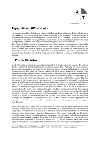ALFA TOPOGRAFIA, S.A. DE C.V.
____________________________________________________________________________________________________
Manzanillo #27, Col. Roma, C.P. 06700, México, D.F. Tel. (01-55) 55-64-33-00, www.alfatopografia.com
Topografía con GPS dinámica
Las técnicas topográficas dinámicas se están volviéndose populares rápidamente. Todos están hablando
sobre topografía con RTK en estos días. Se han simplificado la inicialización y re-inicialización con el
advenimiento de receptores de frecuencia dual y sistema dual (GPS/GLONASS). Las antenas, las técnicas
de reducción de multipath, y los algoritmos de procesamiento se han mejorado para proporcionar mejor
desempeño bajo los árboles. Pero "mejor desempeño" no significa exactitud al centímetro.
Bajo el dosel de árboles tupidos, lo mejor que nosotros podemos esperar en este momento, incluso con los
receptores más sofisticados, es la aproximación al metro. Mientras que el GPS dinámico puede ser muy
eficaz y exacto para algunos trabajos topográficos, nosotros necesitamos ser conscientes de sus
limitaciones así como sus ventajas. Tan fiable como es en las áreas abiertas, hay muchos lugares dónde no
funcionará bien. Tomemos una mirada al proceso, así como lo bueno y lo malo, de la topografía de GPS
dinámica.
El Proceso Dinámico
En el GPS estático, nosotros resolvemos la ambigüedad de la fase (la lectura del cadenero del punto de
atrás) y obtenemos la exactitud al centímetro colectando muchos datos. Para hacer un estudio dinámico
nosotros necesitamos ocupar los puntos por un periodo de tiempo muy cortos obteniendo la exactitud al
mismo centímetro. Para hacer esto nosotros debemos inicializar nuestro levantamiento dinámico. Esto
significa que nosotros debemos resolver nuestra posición al centímetro antes de que nosotros empecemos a
visitar cualquier nuevo punto del estudio. La mejor manera de hacer esto es poner al receptor base y al
receptor móvil en dos puntos conocidos, como una línea base conocida. La línea base conocida debe tener
una medida de GPS directa entre sus puntos extremos. El programa usará esta información conocida para
resolver y arreglar las ambigüedades de la fase en simplemente unos pocos segundos de colección de
datos. Una vez que nosotros hemos ocupado la línea base conocida y la exactitud al centímetro es
obtenida, el receptor móvil puede moverse a los puntos de interés. Con tal de que el receptor móvil
mantenga la señal a cuatro o más satélites, el receptor obtendrá la exactitud al centímetro. Esto significa
que durante nuestra trayectoria, los datos colectados mientras se está en movimiento, también están al
centímetro el nivel de exactitud, y nosotros podemos usar el GPS dinámico para hacer perfiles y secciones
exactos. Si el receptor no mantiene la señal en por lo menos cuatro satélites, usted tendrá que reinicializar
el trabajo. Si usted pierde la señal demasiadas veces, el GPS dinámico se vuelve rápidamente tan
improductivo y frustrante como unas llantas en el fango. En terreno abierto puede ser como navegar a
favor del viento.
Ponga un receptor en el punto base conocido. Ponga al otro receptor (la unidad móvil) en otro punto
relacionado al punto base conocido. Esto es en el otro extremo de la barra inicializadora. Para asegurar la
integridad de la inicialización, usted debe usar un trípode en ambos extremos de la barra. Un intervalo de
grabación bueno para estudios dinámicos dónde nosotros sólo estamos interesados en los puntos
topográficos y no la propia trayectoria, es un intervalo de dos a cinco segundos. Encienda los receptores e
ingrese las identificaciones apropiadas de los sitios (IDs) y el tiempo de observación. Una observación de
cinco minutos se recomienda al usar la barra inicializadora. Al final del tiempo de observación, cuatro
signos de interrogación (????) reemplazan la identificación del sitio. Estos signos de interrogación le dicen
 