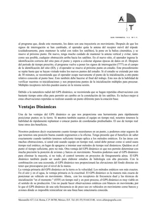 ALFA TOPOGRAFIA, S.A. DE C.V.
____________________________________________________________________________________________________
Manzanillo #27, Col. Roma, C.P. 06700, México, D.F. Tel. (01-55) 55-64-33-00, www.alfatopografia.com
al programa que, desde este momento, los datos son una trayectoria en movimiento. Después de que los
signos de interrogación se han cambiado, el operador quita la antena del receptor móvil del trípode
(cuidadosamente, para mantener la señal con todos los satélites), la pone en la baliza cinemática, y se
mueve al próximo punto. De nuevo, tenga mucho cuidado de mantener la antena vertical y evitar, tanto
como sea posible, cualquier obstrucción arriba hacia los satélites. En el nuevo sitio, el operador ingresa la
identificación correcta del sitio para el punto y espera a colectar algunas épocas de datos en él. Después
del periodo de tiempo prescrito, el programa vuelve a poner los signos de interrogación (????) en el campo
de la identificación del sitio (ID), y eloperador se mueve al próximo punto en estudio. Este procedimiento
se repite hasta que se hayan visitado todos los nuevos puntos del estudio. Si el estudio se extiende por más
de 30 minutos, se recomienda que el operador ocupe nuevamente el punto de la inicialización, u otro punto
relativo conocido al punto base. Esto también debe hacerse al final del trabajo. Esto nos da la habilidad de
verificar nuestras re-inicializaciones y nos proporciona puntos de la inicialización múltiples para procesar.
Múltiples receptores móviles pueden usarse en la misma sesión.
Debido a la naturaleza radial del GPS dinámico, se recomienda que se hagan repetidas observaciones con
bastante tiempo entre ellas para permitir un cambio en la constelación de los satélites. Es incluso mejor si
estas observaciones repetidas se realizan usando un punto diferente para la estación base.
Ventajas Dinámicas
Una de las ventajas del GPS dinámico es que nos proporciona una herramienta para rápidamente
posicionar puntos en la tierra. Si nosotros también usamos el equipo en tiempo real, nosotros tenemos la
habilidad de rápidamente replantear o estacar puntos de coordenadas prediseñados. El uso de tiempo real
tiene otros dos beneficios.
Nosotros podemos decir exactamente cuanto tiempo necesitamos en un punto, y podemos estar seguros de
que tenemos una posición buena cuando regresemos a la oficina. Tenga presente que el beneficio de saber
exactamente cuando también tenemos suficiente tiempo aplica a los métodos estáticos. En las áreas con
muchas obstrucciones, si usted está usando equipo en tiempo real, usted debe pensar como si usted usara
tiempo real estático, en lugar de apegarse a intentar usar métodos de tiempo real dinámicos. Quédese en el
punto el tiempo suficiente, pero no más. Otra ventaja del GPS dinámico es que nos permite determinar con
mucha precisión la posición de aviones y barcos en movimiento. Nosotros podemos usar el GPS dinámico
para eliminar la mayoría, si no todo, el control terrestre en proyectos de fotogrametría aérea. El GPS
dinámico también puede ser usado para elaborar estudios de hidrología con alta precisión. Con la
combinación con una ecosonda, el GPS dinámico nos proporcionará las elevaciones del fondo directas sin
tener que preocuparse por el nivel de la marea.
La ventaja primaria del GPS dinámico en la tierra es la velocidad. Los métodos estáticos son más exactos.
En el aire y en el agua, la ventaja primaria es la exactitud. El GPS dinámico es la manera más exacta de
posicionar un vehículo en movimiento. Ahora, con los receptores de frecuencia dual y las técnicas de
inicialización "en el momento " (OTF) en tiempo real y en post-proceso, el GPS dinámico es muy viable en
el sentido de su producción. Uno no puede hacer observaciones estáticas con blancos en movimiento, por
lo que el GPS dinámico de una sola frecuencia es de poco uso en vehículos en movimiento como barcos y
aviones dónde es imposible reinicializar sin una línea base estacionaria conocida.
 