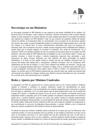 ALFA TOPOGRAFIA, S.A. DE C.V.
____________________________________________________________________________________________________
Manzanillo #27, Col. Roma, C.P. 06700, México, D.F. Tel. (01-55) 55-64-33-00, www.alfatopografia.com
Desventajas no tan Dinámicas
La desventaja principal de GPS dinámico es que requiere de una buena visibilidad de los satélites. No
funciona bien en los bosques, centros urbanos y barrancas. Nosotros necesitamos tener los datos bastante
limpios en todo momento de un mínimo absoluto de cuatro satélites para obtener la exactitud al centímetro
que requieren los estudios con GPS dinámico. Cada vez que nosotros nos quedamos debajo del número
mínimo de satélites, el levantamiento debe ser reinicializado. Con un receptor de una frecuencia significa
que tenemos que ocupar un punto (simplemente podría ser el último punto inspeccionado) que es conocido
con respecto a la estación base. Si somos suficientemente afortunados para tener los receptores de
frecuencia dual, sólo necesitamos movernos a dónde nosotros tengamos buena visibilidad de los satélites y
esperar hasta que el receptor adquiera la exactitud al centímetro. Este modo de inicialización "en el
momento" (OTF) es el beneficio primario de usar los receptores de frecuencia dual en los estudios de GPS
dinámicos. Otra desventaja de GPS dinámico para el topógrafo es que es una técnica radial. A menos que
nosotros volvamos a visitar los puntos o nosotros preparemos estaciones base adicionales y post-
procesemos los datos, nosotros tendremos una sola radiación del punto posicionado sin ninguna
redundancia. A la fecha, no hay ningún sistema en tiempo real que use múltiples estaciones base. La
mayoría del tiempo todo trabaja bien y conseguimos resultados excelentes. Pero las mediciones GPS
simplemente son otro tipo de medida, y a veces como cualquier otra medida, son inexactos. ¿Así que, que
es lo que el topógrafo prudente debe hacer? Verifique su trabajo. Esto es verdadero tanto para GPS como
es para la topografía convencional. Como dijimos antes, el GPS es similar a un distanciómetro. No es
mágico. En muchos casos el GPS dinámico proporciona una solución mejor que usando una estación total
convencional, hay también sin embargo muchos casos dónde la estación total podría ser más conveniente.
No se olvide de las otras herramientas de su “mochila”.
Redes y Ajustes por Mínimos Cuadrados
La topografía con GPS nos proporciona los vectores precisos, pero no los vectores perfectos. Podemos
mejorar la exactitud y confianza en nuestras mediciones usando los procedimientos de ajuste.
Históricamente los topógrafos se han acostumbrado a los métodos topográficos para ir del punto A al punto
B (o del punto A regresando a A), y ha usado alguna clase de ajuste proporcional, como son el método del
Compás, del Tránsito, o Crandall, para ajustar el error de cierre. Estos métodos son bastante buenos para
poligonales simples y pequeñas, pero en los estudios grandes con polígonos interconectados este método se
queda corto, y nosotros podemos terminar con cierres muy pobres usando los métodos proporcionales.
Para juegos de polígonos interconectados, el uso del método de ajuste por mínimos cuadrados es necesario.
El método estático tradicional de hacer mediciones GPS que usan receptores múltiples nos proporciona lo
que esencialmente es una serie de poligonales interconectadas, o sesiones. Debido a esto, el método de
ajuste por mínimos cuadrados ha sido siempre la técnica de ajuste preferida.
El método de ajuste por mínimos cuadrados ajusta la posición de un punto para que las diferencias entre
mediciones hechas a él sean tan pequeñas como sea posible. Si una medida en particular no encaja con las
otras, su movimiento será mayor y su valor residual será más alto; indicando más error. Si este error es
demasiado puede marcarse como un pico estadístico, ynosotros podremos decidir eliminar la medida de
nuestro estudio. La habilidad de eliminar los vectores de baja precisión de nuestro ajuste depende del nivel
 