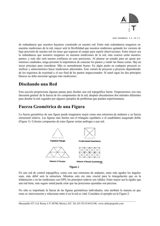 ALFA TOPOGRAFIA, S.A. DE C.V.
____________________________________________________________________________________________________
Manzanillo #27, Col. Roma, C.P. 06700, México, D.F. Tel. (01-55) 55-64-33-00, www.alfatopografia.com
de redundancia que nosotros hayamos construido en nuestra red. Entre más redundancia tengamos en
nuestras mediciones de la red, mayor será la flexibilidad que nosotros tendremos quitando los vectores de
baja precisión de nuestra red sin tener que regresar al campo para repetir observaciones. Entre mayor sea
la redundancia que nosotros tengamos en nuestras mediciones de la red, más exactos serán nuestros
puntos, y más alto será nuestra confianza en esas posiciones. Al planear un estudio para un ajuste por
mínimos cuadrados, tenga presente la importancia de conectar los puntos y medir las líneas cortas. Hay un
tercer principio para considerar: Más es normalmente bueno. En algún punto en cualquier proyecto es
ineficaz y antieconómico hacer mediciones adicionales. Esto variará de proyecto a proyecto dependiendo
de los requisitos de exactitud y el uso final de los puntos inspeccionados. Si usted sigue los dos principios
básicos no debe necesitar agregar más mediciones.
Diseñando una Red
Esta sección proporciona algunas pautas para diseñar una red topográfica fuerte. Empezaremos con una
discusión general de la fuerza de los componentes de la red, después discutiremos dos métodos diferentes
para diseñar la red, seguidos por algunos ejemplos de problemas que pueden experimentarse.
Fuerza Geométrica de una Figura
La fuerza geométrica de una figura puede imaginarse mejor como una estructura de andamio y su fuerza
estructural relativa. Las figuras más fuertes son el triángulo equilátero o el cuadrilátero asegurado doble
(Figura 1). Celosías compuestas de estas figuras serían análogas a una red.
En una red de control topográfica, como con una estructura de andamio, entre más agudos los ángulos
sean, más débil será la estructura. Mientras esto era más crucial para la triangulación que en la
trilateración o en las mediciones con GPS, los principios todavía son válidos. Entre mayor sea la rigidez que
una red tiene, más seguro usted puede estar que las posiciones ajustadas son precisas.
No sólo es importante la fuerza de las figuras geométricas individuales, sino también la manera en que
estas se interconectan y relacionan entre sí en la red es vital. Considere el ejemplo en la Figura 2:
 
