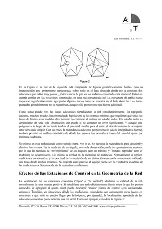 ALFA TOPOGRAFIA, S.A. DE C.V.
____________________________________________________________________________________________________
Manzanillo #27, Col. Roma, C.P. 06700, México, D.F. Tel. (01-55) 55-64-33-00, www.alfatopografia.com
En la Figura 2, la red de la izquierda está compuesta de figuras geométricamente fuertes, pero su
interconexión esta pobremente estructurada, sobre todo en el área circulada donde no se conectan dos
estaciones que están muy juntas. ¿Usted estaría de pie en un andamio construido esta manera? Usted no
querría confiar en las posiciones computadas en una red estructurada así. La estructura de arriba puede
mejorarse significativamente agregando algunas líneas como se muestra en el lado derecho. Las líneas
punteadas probablemente no se requerirían, aunque ello proporcione una fuerza adicional.
Como usted puede ver, las líneas adicionales fortalecieron la red considerablemente. En topografía
catastral, muchos estados han promulgado legislación de las normas mínimas que requieren que todas las
líneas de límites sean medidas directamente, lo contrario al realizar un estudio radial. Un estudio radial es
dependiente de una sola observación que puede o no contener un error significante. Y aunque una
poligonal a lo largo de un límite tendría el potencial similar para el error; el descubrimiento de semejante
error sería más simple. Con las redes, la redundancia adicional proporciona no sólo la integridad (la fuerza),
también permite un análisis estadístico de dónde los errores han ocurrido a través del uso del ajuste por
mínimos cuadrados.
No piense en esta redundancia como trabajo extra. No lo es. Se necesita la redundancia para descubrir y
eliminar los errores. En la medición de un ángulo, una sola observación puede ser groseramente errónea,
por lo que las técnicas de "envolvimiento" de los ángulos (con un tránsito) y "lecturas repetidas" (con el
teodolito) se desarrollaron. Lo mismo es verdad en la medición de distancias. Normalmente se repiten
mediciones encadenadas, y la exactitud de la medición de un distanciómetro puede aumentarse midiendo
una línea desde ambos extremos. No importa cuan preciso el equipo pueda ser, la verdadera exactitud de
las mediciones es desconocida sin la redundancia suficiente.
Efectos de las Estaciones de Control en la Geometría de la Red
La localización de las estaciones conocidas ("fijas" o "de control") afectarán la calidad de la red,
normalmente de una manera positiva. Si usted tiene una red suficientemente fuerte antes de que los puntos
conocidos se agreguen al ajuste, usted puede descubrir "malos" puntos de control (con coordenadas
erróneas). También, en situaciones dónde las mediciones redundantes son sumamente caras (como en
estaciones a que sólo se pueden llegar por helicóptero, por ejemplo), la localización apropiada de las
estaciones conocidas puede reforzar una red débil. Como un ejemplo, considere la Figura 3:
 