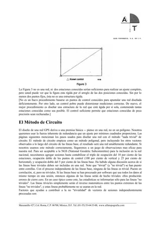 ALFA TOPOGRAFIA, S.A. DE C.V.
____________________________________________________________________________________________________
Manzanillo #27, Col. Roma, C.P. 06700, México, D.F. Tel. (01-55) 55-64-33-00, www.alfatopografia.com
La Figura 3 no es una red, ni dos estaciones conocidas serían suficientes para realizar un ajuste completo,
pero usted puede ver que la figura esta rígida por el arreglo de las dos posiciones conocidas. Sin por lo
menos dos puntos fijos, ésta no es una estructura rígida.
[No es un buen procedimiento basarse en puntos de control conocidos para apuntalar una red diseñada
deficientemente. Por otro lado, un control pobre puede distorsionar mediciones correctas. De nuevo, el
mejor procedimiento es diseñar una estructura de la red que está rígida por sí sola, conteniendo tantas
estaciones conocidas como sea posible. El control suficiente permite que estaciones conocidas de poca
precisión sean rechazadas.]
El Método de Circuito
El diseño de una red GPS deriva a una premisa básica -- piense en una red, no en un polígono. Nosotros
queremos usar la fuerza inherente de redundancia que un ajuste por mínimos cuadrados proporciona. Las
páginas siguientes mencionan los pasos usados para diseñar una red con el método "nada trivial" de
circuito. El método de circuito empieza como un método poligonal, pero incluyendo los otros vectores
observados a lo largo del circuito de las líneas base, el resultado será una red amablemente redundante. Si
nosotros usamos este método correctamente, llegaremos a un juego de observaciones mas eficaz para
nuestra red. Para ser aceptable a la NGS (National Geodetic Subcommittee) para la inclusión en la red
nacional, necesitamos agregar sesiones hasta contabilizar el triple de ocupación del 10 por ciento de las
estaciones, ocupación doble de los puntos de control (100 por ciento de vertical y 25 por ciento de
horizontal), y ocupación doble del 5 por ciento de las líneas base. Ha habido alguna discusión acerca de si
las líneas base triviales deben ser incluidas en una red. Note que “trivial” (y "no trivial") se han puesto
entre comillas. Con el proceso independiente de las líneas base, ninguna de las líneas es trivial. Puesto en
correlación, sí, pero no triviales. Si las líneas base se han procesado por software que usa todos los datos al
mismo tiempo en una sesión, entonces algunas de las líneas serán de hecho triviales: ellos producirán
errores de cierre cero. En un caso típico como este, las estadísticas se informarían sólo para las líneas "no
triviales". Las líneas triviales simplemente serán el inverso matemáticos entre los puntos extremos de las
líneas "no triviales", y estas líneas probablemente no se usaran en la red.
Factores que ayudan a contribuir a la no "trivialidad" de vectores de sesiones independientemente
procesadas son:
 