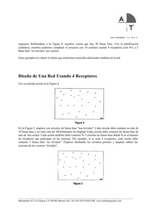 ALFA TOPOGRAFIA, S.A. DE C.V.
____________________________________________________________________________________________________
Manzanillo #27, Col. Roma, C.P. 06700, México, D.F. Tel. (01-55) 55-64-33-00, www.alfatopografia.com
requieren. Refiriéndose a la Figura 8, nosotros vemos que hay 30 líneas base. Con la planificación
cuidadosa, nosotros podemos completar el proyecto con 10 sesiones usando 4 receptores (con N-1, o 3
líneas base "no triviales" por sesión).
Estos ejemplos no cubren el efecto que estaciones conocidas adicionales tendrían en la red.
Diseño de Una Red Usando 4 Receptores
Use su método actual en la Figura 4.
En la Figura 5, empiece con circuitos de líneas base "non triviales". Cada circuito debe contener no más de
10 líneas base y no tener más de 100 kilómetros de longitud. Cada circuito debe contener las líneas base de
más de una sesión. Cada sesión también debe contener N-1 circuitos de líneas base dónde N es el número
de receptores que participan en las sesiones. Por ejemplo, si se usan 4 receptores, cada sesión debe
contener 3 líneas base "no triviales". Empiece diseñando los circuitos primero y después rellene las
sesiones de los vectores "triviales".
 