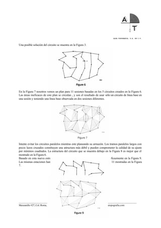 ALFA TOPOGRAFIA, S.A. DE C.V.
____________________________________________________________________________________________________
Manzanillo #27, Col. Roma, C.P. 06700, México, D.F. Tel. (01-55) 55-64-33-00, www.alfatopografia.com
Una posible solución del circuito se muestra en la Figura 3.
En la Figura 7 nosotros vemos un plan para 11 sesiones basadas en los 5 circuitos creados en la Figura 6.
Las áreas ineficaces de este plan se circulan , y son el resultado de usar sólo un circuito de línea base en
una sesión y teniendo una línea base observada en dos sesiones diferentes.
Intente evitar los circuitos paralelos mientras este planeando su armazón. Los tramos paralelos largos con
pocos lazos cruzados constituyen una estructura más débil y pueden comprometer la calidad de su ajuste
por mínimos cuadrados. La estructura del circuito que se muestra debajo en la Figura 8 es mejor que el
mostrado en la Figura 6.
Basado en esta nueva estructura del circuito, las sesiones se han puesto más eficazmente en la Figura 9.
Las mismas estaciones han sido observadas usando 10 sesiones en lugar de las 11 mostradas en la Figura
7.
 