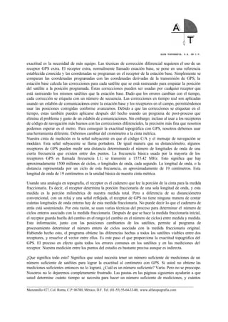 ALFA TOPOGRAFIA, S.A. DE C.V.
____________________________________________________________________________________________________
Manzanillo #27, Col. Roma, C.P. 06700, México, D.F. Tel. (01-55) 55-64-33-00, www.alfatopografia.com
exactitud es la necesidad de más equipo. Las técnicas de corrección diferencial requieren el uso de un
receptor GPS extra. El receptor extra, normalmente llamado estación base, se pone en una referencia
establecida conocida y las coordenadas se programan en el receptor de la estación base. Simplemente se
comparan las coordenadas programadas con las coordenadas derivadas de la transmisión de GPS, la
estación base calcula las correcciones para cada satélite que se está rastreando para empatar la posición
del satélite a la posición programada. Éstas correcciones pueden ser usadas por cualquier receptor que
está rastreando los mismos satélites que la estación base. Dado que los errores cambian con el tiempo,
cada corrección se etiqueta con un número de secuencia. Las correcciones en tiempo real son aplicadas
usando un eslabón de comunicaciones entre la estación base y los receptores en el campo, permitiéndonos
usar las posiciones corregidas conforme avanzamos. Debido a que las correcciones se etiquetan en el
tiempo, estas también pueden aplicarse después del hecho usando un programa de post-proceso que
elimina el problema y gasto de un eslabón de comunicaciones. Sin embargo; incluso al usar a los receptores
de código de navegación más buenos con las correcciones diferenciales, la precisión más fina que nosotros
podemos esperar es el metro. Para conseguir la exactitud topográfica con GPS, nosotros debemos usar
una herramienta diferente. Debemos cambiar del cronómetro a la cinta métrica.
Nuestra cinta de medición es la señal subyacente en que el código C/A y el mensaje de navegación se
modulan. Esta señal subyacente se llama portadora. De igual manera que su distanciómetro, algunos
receptores de GPS pueden medir una distancia determinando el número de longitudes de onda de una
cierta frecuencia que existen entre dos puntos. La frecuencia básica usada por la mayoría de los
receptores GPS es llamada frecuencia L1; se transmite a 1575.42 MHz. Esto significa que hay
aproximadamente 1500 millones de ciclos, o longitudes de onda, cada segundo. La longitud de onda, o la
distancia representada por un ciclo de esta frecuencia, es aproximadamente de 19 centímetros. Esta
longitud de onda de 19 centímetros es la unidad básica de nuestra cinta métrica.
Usando una analogía en topografía, el receptor es el cadenero que lee la porción de la cinta para la medida
fraccionaria. Es decir, el receptor determina la porción fraccionaria de una sola longitud de onda, y esta
medida es la porción milimétrica de nuestra medida total. Pero a diferencia de su distanciómetro
convencional, con un reloj y una señal reflejada, el receptor de GPS no tiene ninguna manera de contar
cuántas longitudes de onda enteras hay de esta medida fraccionaria. No puede decir lo que el cadenero de
atrás está sosteniendo. Por esta razón, se usan varias técnicas del proceso para determinar el número de
ciclos enteros asociado con la medida fraccionaria. Después de que se hace la medida fraccionaria inicial,
el receptor guarda huella del cambio en el rango (el cambio en el número de ciclos) entre medida y medida.
Esta información, junto con las posiciones cambiantes de los satélites, permite al programa de
procesamiento determinar el número entero de ciclos asociado con la medida fraccionaria original.
Habiendo hecho esto, el programa obtiene las diferencias hechas a todos los satélites visibles entre dos
receptores, y resuelve el vector entre ellos. Es este paso el que proporciona la exactitud topográfica del
GPS. El proceso en efecto quita todos los errores comunes en los satélites y en las mediciones del
receptor. Nuestra medición entre los puntos del estudio es bastante precisa aunque es indirecta.
¿Que significa todo esto? Significa que usted necesita tener un número suficiente de mediciones de un
número suficiente de satélites para lograr la exactitud al centímetro con GPS. Si usted no obtiene las
mediciones suficientes entonces no lo logrará. ¿Cuál es un número suficiente? Varía. Pero no se preocupe.
Nosotros no lo dejaremos completamente frustrado. Las pautas en las páginas siguientes ayudarán a que
usted determine cuánto tiempo se necesita para hacer un número suficiente de mediciones, y cuántos
 