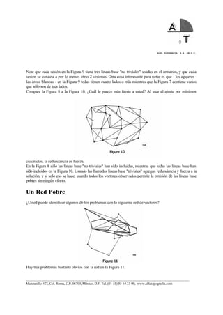 ALFA TOPOGRAFIA, S.A. DE C.V.
____________________________________________________________________________________________________
Manzanillo #27, Col. Roma, C.P. 06700, México, D.F. Tel. (01-55) 55-64-33-00, www.alfatopografia.com
Note que cada sesión en la Figura 9 tiene tres líneas base "no triviales" usadas en el armazón, y que cada
sesión se conecta a por lo menos otras 2 sesiones. Otra cosa interesante para notar es que - los agujeros -
las áreas blancas - en la Figura 9 todas tienen cuatro lados o más mientras que la Figura 7 contiene varios
que sólo son de tres lados.
Compare la Figura 8 a la Figura 10. ¿Cuál le parece más fuerte a usted? Al usar el ajuste por mínimos
cuadrados, la redundancia es fuerza.
En la Figura 8 sólo las líneas base "no triviales" han sido incluidas, mientras que todas las líneas base han
sido incluidos en la Figura 10. Usando las llamadas líneas base "triviales" agregan redundancia y fuerza a la
solución, y si solo eso se hace, usando todos los vectores observados permite la omisión de las líneas base
pobres sin ningún efecto.
Un Red Pobre
¿Usted puede identificar algunos de los problemas con la siguiente red de vectores?
Hay tres problemas bastante obvios con la red en la Figura 11.
 