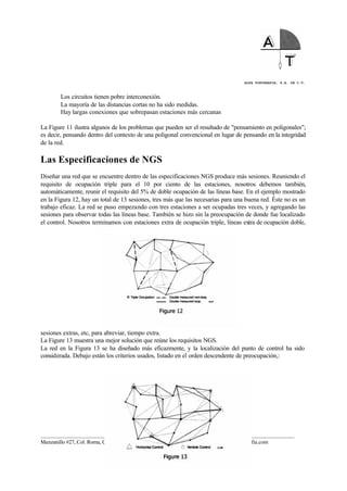 ALFA TOPOGRAFIA, S.A. DE C.V.
____________________________________________________________________________________________________
Manzanillo #27, Col. Roma, C.P. 06700, México, D.F. Tel. (01-55) 55-64-33-00, www.alfatopografia.com
Los circuitos tienen pobre interconexión.
La mayoría de las distancias cortas no ha sido medidas.
Hay largas conexiones que sobrepasan estaciones más cercanas
La Figure 11 ilustra algunos de los problemas que pueden ser el resultado de "pensamiento en poligonales";
es decir, pensando dentro del contexto de una poligonal convencional en lugar de pensando en la integridad
de la red.
Las Especificaciones de NGS
Diseñar una red que se encuentre dentro de las especificaciones NGS produce más sesiones. Reuniendo el
requisito de ocupación triple para el 10 por ciento de las estaciones, nosotros debemos también,
automáticamente, reunir el requisito del 5% de doble ocupación de las líneas base. En el ejemplo mostrado
en la Figura 12, hay un total de 13 sesiones, tres más que las necesarias para una buena red. Éste no es un
trabajo eficaz. La red se puso empezando con tres estaciones a ser ocupadas tres veces, y agregando las
sesiones para observar todas las líneas base. También se hizo sin la preocupación de donde fue localizado
el control. Nosotros terminamos con estaciones extra de ocupación triple, líneas extra de ocupación doble,
sesiones extras, etc, para abreviar, tiempo extra.
La Figure 13 muestra una mejor solución que reúne los requisitos NGS.
La red en la Figura 13 se ha diseñado más eficazmente, y la localización del punto de control ha sido
considerada. Debajo están los criterios usados, listado en el orden descendente de preocupación,:
 
