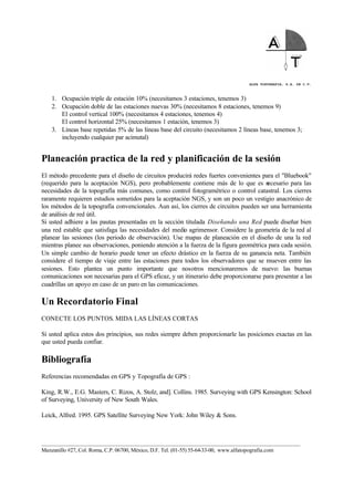ALFA TOPOGRAFIA, S.A. DE C.V.
____________________________________________________________________________________________________
Manzanillo #27, Col. Roma, C.P. 06700, México, D.F. Tel. (01-55) 55-64-33-00, www.alfatopografia.com
1. Ocupación triple de estación 10% (necesitamos 3 estaciones, tenemos 3)
2. Ocupación doble de las estaciones nuevas 30% (necesitamos 8 estaciones, tenemos 9)
El control vertical 100% (necesitamos 4 estaciones, tenemos 4)
El control horizontal 25% (necesitamos 1 estación, tenemos 3)
3. Líneas base repetidas 5% de las líneas base del circuito (necesitamos 2 líneas base, tenemos 3;
incluyendo cualquier par acimutal)
Planeación practica de la red y planificación de la sesión
El método precedente para el diseño de circuitos producirá redes fuertes convenientes para el "Bluebook"
(requerido para la aceptación NGS), pero probablemente contiene más de lo que es necesario para las
necesidades de la topografía más comunes, como control fotogramétrico o control catastral. Los cierres
raramente requieren estudios sometidos para la aceptación NGS, y son un poco un vestigio anacrónico de
los métodos de la topografía convencionales. Aun así, los cierres de circuitos pueden ser una herramienta
de análisis de red útil.
Si usted adhiere a las pautas presentadas en la sección titulada Diseñando una Red puede diseñar bien
una red estable que satisfaga las necesidades del medio agrimensor. Considere la geometría de la red al
planear las sesiones (los periodo de observación). Use mapas de planeación en el diseño de una la red
mientras planee sus observaciones, poniendo atención a la fuerza de la figura geométrica para cada sesión.
Un simple cambio de horario puede tener un efecto drástico en la fuerza de su ganancia neta. También
considere el tiempo de viaje entre las estaciones para todos los observadores que se mueven entre las
sesiones. Esto plantea un punto importante que nosotros mencionaremos de nuevo: las buenas
comunicaciones son necesarias para el GPS eficaz, y un itinerario debe proporcionarse para presentar a las
cuadrillas un apoyo en caso de un paro en las comunicaciones.
Un Recordatorio Final
CONECTE LOS PUNTOS. MIDA LAS LÍNEAS CORTAS
Si usted aplica estos dos principios, sus redes siempre deben proporcionarle las posiciones exactas en las
que usted pueda confiar.
Bibliografía
Referencias recomendadas en GPS y Topografía de GPS :
King, R.W., E.G. Masters, C. Rizos, A. Stolz, and]. Collins. 1985. Surveying with GPS Kensington: School
of Surveying, University of New South Wales.
Leick, Alfred. 1995. GPS Satellite Surveying New York: John Wiley & Sons.
 