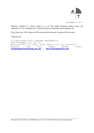 ALFA TOPOGRAFIA, S.A. DE C.V.
____________________________________________________________________________________________________
Manzanillo #27, Col. Roma, C.P. 06700, México, D.F. Tel. (01-55) 55-64-33-00, www.alfatopografia.com
Parkinson, Bradford W., James]. Spilker ]r.; et al. 1996. Global Positioning System: Theory and
Applications. 2 vols. Washington DC: American Institute of Aeronautics and Astronautics, Inc
Wells, David; etal. 1986. Guide to GPS Positioning New Brunswick: Canadian GPS Associates.
Traducción por:
SI TIENE ALGUNA DUDA O PROBLEMA COMUNÍQUESE A:
ALFA TOPOGRAFIA, S.A. DE C.V.,
Manzanillo #27, Col. Roma., 06700, México, D.F. Tel 55-64-33-00.
Atención Ing. Luis Manuel Moreno Jasqui.
alfatopografia@prodigy.net.mx www.alfatopografia.com
 