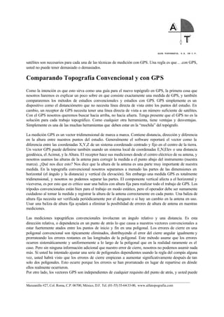ALFA TOPOGRAFIA, S.A. DE C.V.
____________________________________________________________________________________________________
Manzanillo #27, Col. Roma, C.P. 06700, México, D.F. Tel. (01-55) 55-64-33-00, www.alfatopografia.com
satélites son necesarios para cada una de las técnicas de medición con GPS. Una regla es que .. .con GPS,
usted no puede tener demasiado o demasiados.
Comparando Topografía Convencional y con GPS
Como la intención es que esto sirva como una guía para el nuevo topógrafo en GPS, la primera cosa que
nosotros haremos es explicar un poco sobre en que consiste exactamente una medida de GPS, y también
compararemos los métodos de estudios convencionales y estudios con GPS. GPS simplemente es un
dispositivo como el distanciómetro que no necesita línea directa de vista entre los puntos del estudio. En
cambio, un receptor de GPS necesita tener una línea directa de vista a un número suficiente de satélites.
Con el GPS nosotros queremos buscar hacia arriba, no hacia afuera. Tenga presente que el GPS no es la
solución para cada trabajo topográfico. Como cualquier otra herramienta, tiene ventajas y desventajas.
Simplemente es una de las muchas herramientas que deben estar en la “mochila” del topógrafo.
La medición GPS es un vector tridimensional de marca a marca. Contiene distancia, dirección y diferencia
en la altura entre nuestros puntos del estudio. Generalmente el software reportará el vector como la
diferencia entre las coordenadas X,Y,Z de un sistema coordenado centrado y fijo en el centro de la tierra.
Un vector GPS puede definirse también usando un sistema local de coordenadas E,N,Elev o una distancia
geodésica, el Acimut, y la Altura. El receptor hace sus mediciones desde el centro eléctrico de su antena, y
nosotros usamos las alturas de la antena para corregir la medida a el punto abajo del instrumento (nuestra
marca). ¿Qué nos dice esto? Nos dice que la altura de la antena es una parte muy importante de nuestra
medida. En la topografía convencional nosotros separamos a menudo las partes de las dimensiones en
horizontal (el ángulo y la distancia) y vertical (la elevación). Sin embargo una medida GPS es totalmente
tridimensional, y nosotros no podemos separar las partes. El componente vertical afecta a el horizontal y
viceversa, es por esto que es crítico usar una baliza con altura fija para realizar todo el trabajo de GPS. Los
trípodes convencionales están bien para el trabajo en modo estático, pero el operador debe ser sumamente
cuidadoso al tomar la medida y registrar la altura de la antena correctamente en cada punto. Una baliza de
altura fija necesita ser verificada periódicamente por el desgaste o si hay un cambio en la antena en uso.
Usar una baliza de altura fija ayudará a eliminar la posibilidad de errores de altura de antena en nuestras
mediciones.
Las mediciones topográficas convencionales involucran un ángulo relativo y una distancia. Es esta
dirección relativa, o dependencia en un punto de atrás lo que causa a nuestros vectores convencionales a
estar fuertemente atados entre los puntos de inicio y fin en una poligonal. Los errores de cierre en una
poligonal convencional son típicamente eliminados, distribuyendo el error del cierre angular igualmente y
prorrateando los errores restantes en las longitudes de la poligonal. Este método asume que los errores
ocurren sistemáticamente y uniformemente a lo largo de la poligonal que en la realidad raramente es el
caso. Pero sin ninguna información adicional que nuestro error de cierre, nosotros no podemos asumir nada
más. Si usted ha intentado ajustar una serie de poligonales dependientes usando la regla del compás alguna
vez, usted habrá visto que los errores de cierre empiezan a aumentar significativamente después de tan
solo dos poligonales. Esto ocurre porque los errores se han prorrateado en lugar de repartirse en dónde
ellos realmente ocurrieron.
Por otro lado, los vectores GPS son independientes de cualquier requisito del punto de atrás, y usted puede
 