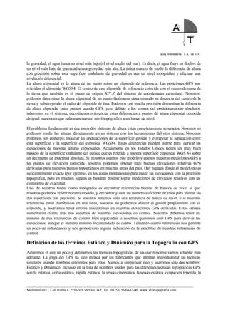 ALFA TOPOGRAFIA, S.A. DE C.V.
____________________________________________________________________________________________________
Manzanillo #27, Col. Roma, C.P. 06700, México, D.F. Tel. (01-55) 55-64-33-00, www.alfatopografia.com
la gravedad, el agua busca su nivel más bajo (el nivel medio del mar). Es decir, el agua fluye en declive de
un nivel más bajo de gravedad a una gravedad más alta. La única manera de medir la diferencia de altura
con precisión sobre esta superficie ondulante de gravedad es usar un nivel topográfico y efectuar una
nivelación diferencial.
La altura elipsoidal es la altura de un punto sobre un elipsoide de referencia. Las posiciones GPS son
referidas al elipsoide WGS84. El centro de este elipsoide de referencia coincide con el centro de masa de
la tierra que también es el punto de origen X,Y,Z del sistema de coordenadas cartesiano. Nosotros
podemos determinar la altura elipsoidal de un punto fácilmente determinando su distancia del centro de la
tierra y substrayendo el radio del elipsoide de ésta. Podemos con mucha precisión determinar la diferencia
de altura elipsoidal entre puntos usando GPS, pero debido a los errores del posicionamiento absolutos
inherentes en el sistema, necesitamos referenciar estas diferencias a puntos de altura elipsoidal conocida
de igual manera en que referimos nuestro nivel topográfico a un banco de nivel.
El problema fundamental es que estos dos sistemas de altura están completamente separados. Nosotros no
podemos medir las alturas directamente en un sistema con las herramientas del otro sistema. Nosotros
podemos, sin embargo; modelar las ondulaciones de la superficie geoidal y extrapolar la separación entre
esta superficie y la superficie del elipsoide WGS84. Estas diferencias pueden usarse para derivar las
elevaciones de nuestras alturas elipsoidales. Actualmente en los Estados Unidos tienen un muy buen
modelo de la superficie ondulante del geoide que es referida a nuestra superficie elipsoidal WGS 84 sobre
un decímetro de exactitud absoluta. Si nosotros usamos este modelo y atamos nuestras mediciones GPS a
los puntos de elevación conocida, nosotros podemos obtener muy buenas elevaciones relativas GPS
derivadas para nuestros puntos topográficos en muchas áreas del país. Hay lugares dónde el modelo no es
suficientemente exacto (por ejemplo, en las zonas montañosas) para medir las elevaciones con la precisión
topográfica, pero en muchos lugares es bastante posible lograr mediciones de elevación relativos con un
centímetro de exactitud.
Uno de nuestras tareas como topógrafos es encontrar referencias buenas de bancos de nivel al que
nosotros podamos referir nuestro modelo, y encontrar y usar un número suficiente de ellos para alinear las
dos superficies con precisión. Si nosotros tenemos sólo una referencia de banco de nivel, o si nuestras
referencias están distribuidas en una línea, nosotros no podremos alinear el geoide propiamente con el
elipsoide, y podríamos tener errores inaceptables en nuestras elevaciones GPS derivadas. Estos errores
aumentarán cuanto más nos alejemos de nuestras elevaciones de control. Nosotros debemos tener un
mínimo de tres referencias de control bien espaciadas si nosotros queremos usar GPS para derivar las
elevaciones, aunque el número mínimo recomendado es cuatro. Teniendo cuatro referencias nos permite
un poco de redundancia y nos proporciona alguna indicación de la exactitud de nuestras referencias de
control.
Definición de los términos Estático y Dinámico para la Topografía con GPS
Aclaremos el aire un poco y definamos las técnicas topográficas de las que nosotros vamos a hablar más
adelante. La jerga del GPS ha sido inflada por los fabricantes que intentan individualizar las técnicas
similares usando nombres diferentes para ellos. Vamos a simplificar esto y usaremos sólo dos nombres:
Estático y Dinámico. Incluido en la lista de nombres usados para las diferentes técnicas topográficas GPS
son la estática, corta estática, rápida estática, la seudo-cinemática, la seudo-estática, ocupación repetida, la
 