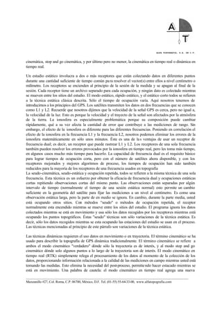 ALFA TOPOGRAFIA, S.A. DE C.V.
____________________________________________________________________________________________________
Manzanillo #27, Col. Roma, C.P. 06700, México, D.F. Tel. (01-55) 55-64-33-00, www.alfatopografia.com
cinemática, stop and go cinemática, y por último pero no menor, la cinemática en tiempo real o dinámica en
tiempo real.
Un estudio estático involucra a dos o más receptores que están colectando datos en diferentes puntos
durante una cantidad suficiente de tiempo común para resolver el vector(s) entre ellos a nivel centímetro o
milímetro. Los receptores se encienden al principio de la sesión de la medida y se apagan al final de la
sesión. Cada receptor tiene un archivo separado para cada ocupación, y ningún dato es colectado mientras
se mueven entre los sitios del estudio. El modo estático, rápido estático, y el estático corto todos se refieren
a la técnica estática clásica descrita. Sólo el tiempo de ocupación varía. Aquí nosotros tenemos de
introducirnos a los principios del GPS. Los satélites transmiten los datos en dos frecuencias que se conocen
como L1 y L2. Recuerde que nosotros dijimos que la velocidad de la señal GPS es cerca, pero no igual a,
la velocidad de la luz. Esto es porque la velocidad y el trayecto de la señal son afectados por la atmósfera
de la tierra. La ionosfera es especialmente problemática porque su composición puede cambiar
rápidamente, qué a su vez afecta la cantidad de error que contribuye a las mediciones de rango. Sin
embargo, el efecto de la ionosfera es diferente para las diferentes frecuencias. Poniendo en correlación el
efecto de la ionosfera en la frecuencia L1 y la frecuencia L2, nosotros podemos eliminar los errores de la
ionosfera matemáticamente en sólo unos minutos. Éste es una de las ventajas de usar un receptor de
frecuencia dual; es decir, un receptor que puede rastrear L1 y L2. Los receptores de una sola frecuencia
también pueden resolver los errores provocados por la ionosfera en tiempo real, pero les toma más tiempo,
en algunos casos mucho más tiempo para hacerlo. La capacidad de frecuencia dual es el requisito básico
para lograr tiempos de ocupación corta, pero con el número de satélites ahora disponible, y con los
receptores mejorados y mejores algoritmos de proceso, los tiempos de ocupación han sido también
reducidos para la mayoría de los receptores de una frecuencia usados en topografía
La seudo-cinemática, seudo-estática y ocupación repetida, todos se refieren a la misma técnica de una sola
frecuencia. Esta técnica es un esfuerzo por obtener la eficacia de frecuencia dual y ocupaciones estáticas
cortas repitiendo observaciones cortas del mismo punto. Las observaciones están separadas por algún
intervalo de tiempo (normalmente el tiempo de una sesión estática normal) esto permite un cambio
suficiente en la geometría del satélite para fijar las mediciones a un nivel al centímetro. Es como una
observación estática larga, pero la parte de en medio se ignora. En cambio, durante la parte media, usted
está ocupando otros sitios. Con métodos “seudo" o métodos de ocupación repetida, el receptor
normalmente esta encendido mientras se mueve entre los sitios del estudio. El programa ignora los datos
colectados mientras se está en movimiento y usa sólo los datos recogidos por los receptores mientras está
ocupando los puntos topográficos. Éstas "seudo" técnicas son sólo variaciones de la técnica estática. Es
decir, sólo los datos recogidos mientras se esta ocupando las estaciones del estudio se usan en el proceso.
Las técnicas mencionadas al principio de este párrafo son variaciones de la técnica estática.
Las técnicas dinámicas requieren el uso datos en movimiento o en trayectoria. El término cinemático se ha
usado para describir la topografía de GPS dinámica tradicionalmente. El término cinemático se refiere a
ambos el modo cinemático "verdadero" dónde sólo la trayectoria es de interés, y al modo stop and go
cinemático dónde solo algunos puntos a lo largo de la trayectoria son de interés. El modo cinemático en
tiempo real (RTK) simplemente relega el procesamiento de los datos al momento de la colección de los
datos, proporcionando información relacionada a la calidad de las mediciones en campo mientras usted está
tomando las medidas. Esto elimina la necesidad del post-proceso, permitiendo hacer estacado mientras se
está en movimiento. Una palabra de cautela: el modo cinemático en tiempo real agrega una nueva
 