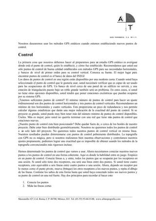 ALFA TOPOGRAFIA, S.A. DE C.V.
____________________________________________________________________________________________________
Manzanillo #27, Col. Roma, C.P. 06700, México, D.F. Tel. (01-55) 55-64-33-00, www.alfatopografia.com
Nosotros desearemos usar los métodos GPS estáticos cuando estemos estableciendo nuevos puntos de
control.
Control
La primera cosa que nosotros debemos hacer al prepararnos para un estudio GPS estático es averiguar
dónde está el punto de control, quién lo estableció, y cómo fue establecido. Recomendamos que usted use
sólo puntos de control de buena calidad establecidos con métodos GPS para sus necesidades horizontales,
y bancos de nivel de primer orden para su control vertical. Conozca su fuente. El mejor lugar para
encontrar puntos de control es el banco de datos del INEGI
Los datos de puntos de control en una región están disponibles por una modesta cuota. Cuando usted haya
seleccionado el punto de control que le gustaría usar, usted necesitará verificar que es capaz de ser usado
para las ocupaciones de GPS. Un banco de nivel cerca de una pared de un edificio no servirá, y una
estación de triangulación puesto bajo un roble grande también será un problema. En estos casos, si usted
no tiene otras opciones disponibles, usted tendrá que poner estaciones excéntricas que puedan ocuparse
por su sistema GPS.
¿Tenemos suficientes puntos de control? El mínimo número de puntos de control para hacer un ajuste
tridimensional son dos puntos de control horizontales y tres puntos de control verticales. Recomendamos un
mínimo de tres horizontales y cuatro verticales. Esto proporciona un poco de redundancia y nos permite
calcular algunas estadísticas que darán una mejor indicación de la exactitud del punto de control. Si su
proyecto es grande, usted puede muy bien tener más del número mínimo de puntos de control disponibles.
Úselos. Más es mejor; pero usted no querría terminar con una red que tiene más puntos de control que
estaciones nuevas.
¿Nuestro punto de control esta bien posicionado? Debe quedar fuera de, o cerca de los bordes de nuestro
proyecto. Debe estar bien distribuido geométricamente. Nosotros no queremos todos los puntos de control
a un solo lado del proyecto. No queremos todos nuestros puntos de control vertical en misma línea.
Nuestros resultados pueden distorsionarse con puntos de control pobremente distribuidos. La topografía
con GPS no es mágica, pero si nosotros realizamos bien nuestras observaciones y controlamos nuestros
ajustes propiamente, podremos lograr una exactitud que es imposible de obtener usando los métodos de la
topografía convencionales más rigurosos incluso.
Hemos determinado los puntos de control que vamos a usar. Ahora necesitamos conectar nuestros nuevos
puntos a los puntos de control en una forma coherente. Aquí es donde la habilidad entra en juego. Empiece
en un punto de control. Conecte líneas a, y entre, todos los puntos que se ocuparán por los receptores en
una sesión. Si usted sólo tiene dos receptores, esa será una línea entre dos puntos. Si usted tiene cuatro
receptores, esto equivaldrá a seis líneas entre cuatro puntos o una sesión. Ahora, dejando un receptor por
lo menos como el punto pivote, mueva (brinque) los otros receptores a los nuevos puntos, y repita el dibujo
de las líneas. Continúe los saltos de esta forma hasta que usted haya conectado todos sus nuevos puntos y
su punto de control en una red fuerte. Hay dos principios para recordar al hacer esto:
1. Conecte los puntos
2. Mida las líneas cortas
 