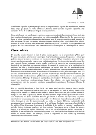 ALFA TOPOGRAFIA, S.A. DE C.V.
____________________________________________________________________________________________________
Manzanillo #27, Col. Roma, C.P. 06700, México, D.F. Tel. (01-55) 55-64-33-00, www.alfatopografia.com
Normalmente siguiendo el primer principio provee el cumplimiento del segundo. En otros términos, no mida
líneas largas que pasan por puntos intermedios. Siempre intente conectar los puntos adyacentes. Más
acerca del diseño de la red aparece después en este documento.
Como usted puede ver, usando cuatro receptores nos proporcionarán rápidamente una red muy fuerte que
tiene mucha redundancia para nuestro ajuste por mínimos cuadrados. El uso de sólo dos receptores para
lograr la misma cantidad de redundancia probablemente sería de un costo prohibitivo desde un punto de
vista en tiempo. Si usted está usando sólo dos receptores usted necesitará proporcionar algún número
rentable de lazos cruzados para proporcionar exactitud mejorada y confianza en sus posiciones del
proyecto. Por favor resístase a usar el GPS a simplemente levantar de punto de control a punto de control.
Observaciones
De acuerdo, nosotros tenemos el plan de cómo nuestros puntos van a ser conectados. ¿Ahora que?
Nosotros necesitamos establecer un horario para observar nuestras estaciones. Necesitamos verificar que
podemos ocupar las nuevas posiciones con nuestros receptores GPS, y necesitamos establecer cuánto
tiempo necesitamos ocuparlos para asegurar mediciones exitosas. Los tiempos de ocupación requeridos
para conseguir buenos resultados variarán basados en el tipo de receptores que nosotros tengamos, la
longitud de las líneas base que estemos midiendo, la cantidad de obstrucciones a la visibilidad de los
satélites a los sitios, y de otros tipos de interferencias con nuestro señal GPS. La interferencia puede
presentarse en la forma de multipath (reflejó de señal), perturbaciones ionosféricas (tormentas solares), o
transmisores de microonda cercanos. Eche una mirada alrededor de su sitio. ¿Parece malo para usted? En
ese caso extienda su sesión. Recuerde que todos los receptores que participan en la sesión tendrán que
también extender sus observaciones. ¿Ambos sitios de una línea base parecen malos? Si es así, extienda la
sesión aun más. El tiempo de ocupación recomendada para receptores de frecuencia sencilla y dual se
asume con condiciones medioambientales limpias. Esto plantea otro punto importante: buena
comunicaciones entre los operadores permiten a las cuadrillas topográficas ser flexibles en el horario de
observación.
Una vez usted ha determinado la duración de cada sesión, usted necesitará hacer un horario para los
operadores. Este programa incluirá las estaciones a ser ocupadas y la hora de inicio y parada de los
tiempos de las sesiones. El horario se hará usando el plan de la red como una guía, teniendo presente el
tiempo de viaje entre los puntos del estudio. Nosotros queremos ocupar nuestros puntos en una sucesión
que proporcione una buena estructura. Factores que afecten la facilidad de viajar entre los puntos
necesitarán ser tomados en cuenta, como hora del día y tipo de terreno. He estado en estudios dónde tomó
varias horas para ir entre dos puntos separados una milla. Los factores del terreno pueden influir en la
estructura de la red causando la reconfiguración de su red básica. Otro factor importante es la visibilidad a
los satélites. Usted deberá usar el programa de visibilidad de los satélites (o planeador) para buscar los
periodos óptimos de tiempo para hacer sus observaciones. Puede desear acortar o alargar las sesiones
basado en el número de satélites disponibles. Hoy en día con el número de satélites disponibles, la
visibilidad de los satélites se ha vuelto menos importante en la planificación de sesiones en áreas dónde el
terreno es bastante abierto. Sin embargo; todavía es importante en áreas dónde hay numerosas
obstrucciones a la señal de los satélites.
 