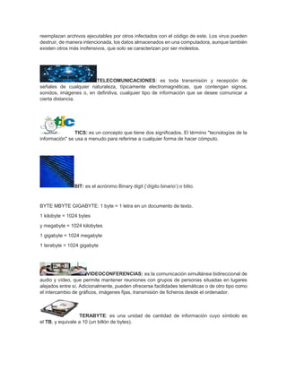 reemplazan archivos ejecutables por otros infectados con el código de este. Los virus pueden
destruir, de manera intencionada, los datos almacenados en una computadora, aunque también
existen otros más inofensivos, que solo se caracterizan por ser molestos.
TELECOMUNICACIONES: es toda transmisión y recepción de
señales de cualquier naturaleza, típicamente electromagnéticas, que contengan signos,
sonidos, imágenes o, en definitiva, cualquier tipo de información que se desee comunicar a
cierta distancia.
TICS: es un concepto que tiene dos significados. El término "tecnologías de la
información" se usa a menudo para referirse a cualquier forma de hacer cómputo.
BIT: es el acrónimo Binary digit (‘dígito binario’) o bitio.
BYTE MBYTE GIGABYTE: 1 byte = 1 letra en un documento de texto.
1 kilobyte = 1024 bytes
y megabyte = 1024 kilobytes
1 gigabyte = 1024 megabyte
1 terabyte = 1024 gigabyte
VIDEOCONFERENCIAS: es la comunicación simultánea bidireccional de
audio y vídeo, que permite mantener reuniones con grupos de personas situadas en lugares
alejados entre sí. Adicionalmente, pueden ofrecerse facilidades telemáticas o de otro tipo como
el intercambio de gráficos, imágenes fijas, transmisión de ficheros desde el ordenador.
TERABYTE: es una unidad de cantidad de información cuyo símbolo es
el TB, y equivale a 10 (un billón de bytes).
 