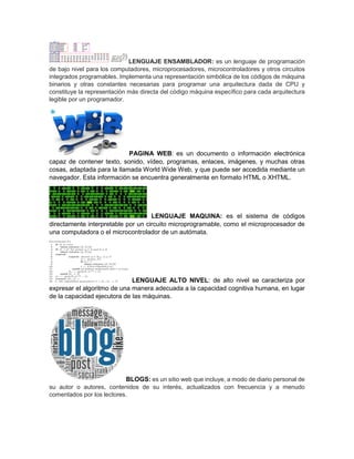 LENGUAJE ENSAMBLADOR: es un lenguaje de programación
de bajo nivel para los computadores, microprocesadores, microcontroladores y otros circuitos
integrados programables. Implementa una representación simbólica de los códigos de máquina
binarios y otras constantes necesarias para programar una arquitectura dada de CPU y
constituye la representación más directa del código máquina específico para cada arquitectura
legible por un programador.
PAGINA WEB: es un documento o información electrónica
capaz de contener texto, sonido, vídeo, programas, enlaces, imágenes, y muchas otras
cosas, adaptada para la llamada World Wide Web, y que puede ser accedida mediante un
navegador. Esta información se encuentra generalmente en formato HTML o XHTML.
LENGUAJE MAQUINA: es el sistema de códigos
directamente interpretable por un circuito microprogramable, como el microprocesador de
una computadora o el microcontrolador de un autómata.
LENGUAJE ALTO NIVEL: de alto nivel se caracteriza por
expresar el algoritmo de una manera adecuada a la capacidad cognitiva humana, en lugar
de la capacidad ejecutora de las máquinas.
BLOGS: es un sitio web que incluye, a modo de diario personal de
su autor o autores, contenidos de su interés, actualizados con frecuencia y a menudo
comentados por los lectores.
 