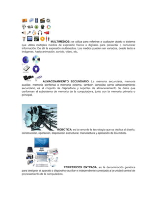 MULTIMEDIOS: se utiliza para referirse a cualquier objeto o sistema
que utiliza múltiples medios de expresión físicos o digitales para presentar o comunicar
información. De allí la expresión multimedios. Los medios pueden ser variados, desde texto e
imágenes, hasta animación, sonido, video, etc.
ALMACENAMIENTO SECUNDARIO: La memoria secundaria, memoria
auxiliar, memoria periférica o memoria externa, también conocida como almacenamiento
secundario, es el conjunto de dispositivos y soportes de almacenamiento de datos que
conforman el subsistema de memoria de la computadora, junto con la memoria primaria o
principal.
ROBOTICA: es la rama de la tecnología que se dedica al diseño,
construcción, operación, disposición estructural, manufactura y aplicación de los robots.
PERIFERICOS ENTRADA: es la denominación genérica
para designar al aparato o dispositivo auxiliar e independiente conectado a la unidad central de
procesamiento de la computadora.
 