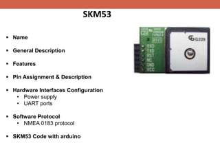 SKM53
 Name
 General Description
 Features
 Pin Assignment & Description
 Hardware Interfaces Configuration
• Power supply
• UART ports
 Software Protocol
• NMEA 0183 protocol
 SKM53 Code with arduino
 